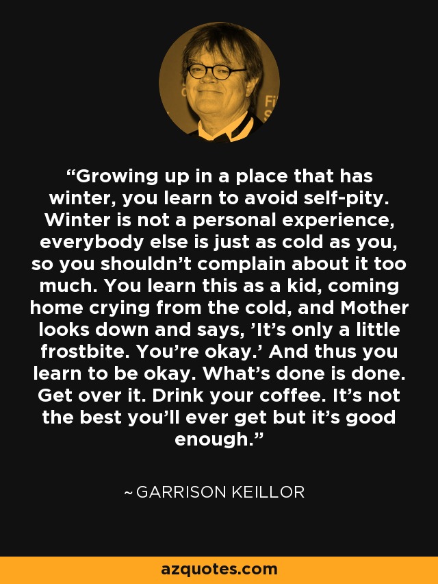 Growing up in a place that has winter, you learn to avoid self-pity. Winter is not a personal experience, everybody else is just as cold as you, so you shouldn't complain about it too much. You learn this as a kid, coming home crying from the cold, and Mother looks down and says, 'It's only a little frostbite. You're okay.' And thus you learn to be okay. What's done is done. Get over it. Drink your coffee. It's not the best you'll ever get but it's good enough. - Garrison Keillor