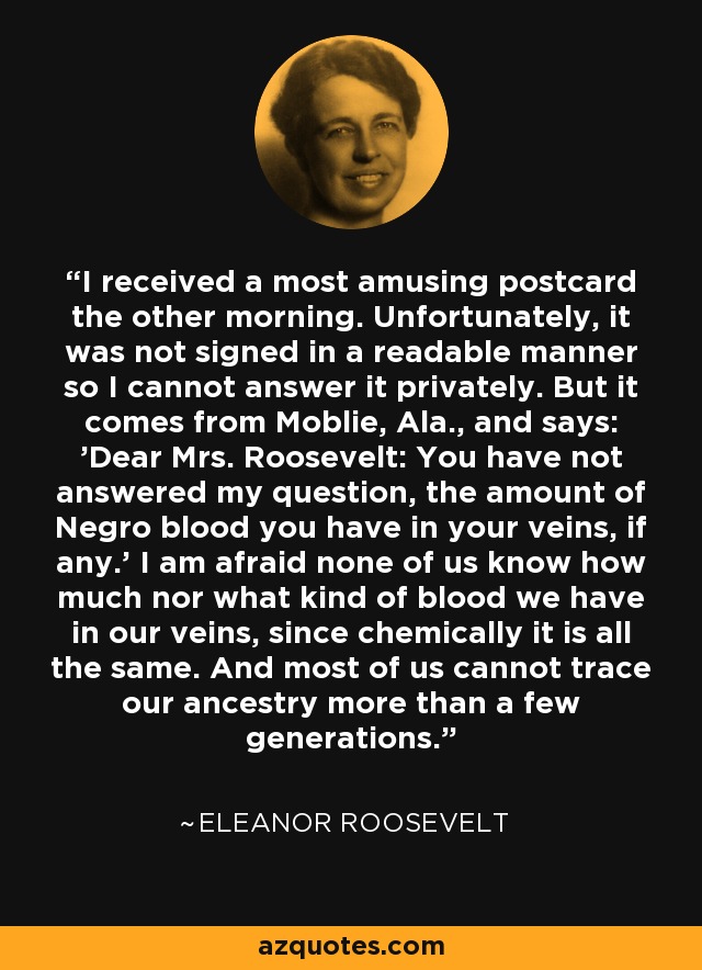 I received a most amusing postcard the other morning. Unfortunately, it was not signed in a readable manner so I cannot answer it privately. But it comes from Moblie, Ala., and says: 'Dear Mrs. Roosevelt: You have not answered my question, the amount of Negro blood you have in your veins, if any.' I am afraid none of us know how much nor what kind of blood we have in our veins, since chemically it is all the same. And most of us cannot trace our ancestry more than a few generations. - Eleanor Roosevelt