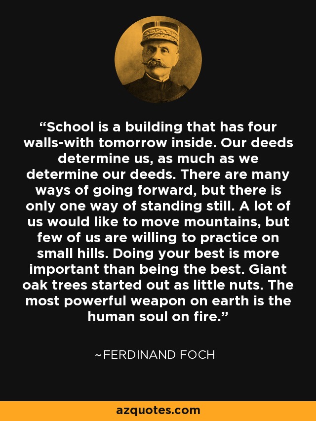 School is a building that has four walls-with tomorrow inside. Our deeds determine us, as much as we determine our deeds. There are many ways of going forward, but there is only one way of standing still. A lot of us would like to move mountains, but few of us are willing to practice on small hills. Doing your best is more important than being the best. Giant oak trees started out as little nuts. The most powerful weapon on earth is the human soul on fire. - Ferdinand Foch