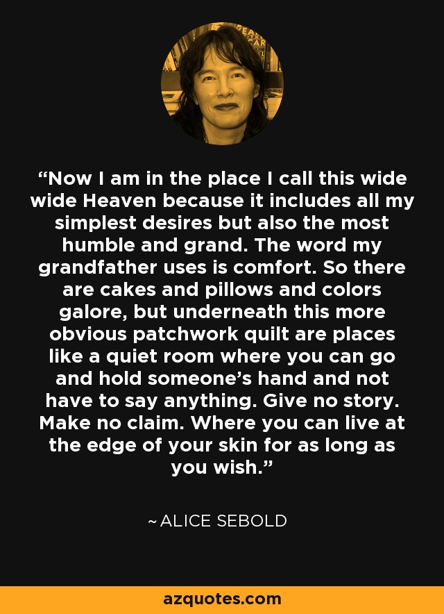 Now I am in the place I call this wide wide Heaven because it includes all my simplest desires but also the most humble and grand. The word my grandfather uses is comfort. So there are cakes and pillows and colors galore, but underneath this more obvious patchwork quilt are places like a quiet room where you can go and hold someone's hand and not have to say anything. Give no story. Make no claim. Where you can live at the edge of your skin for as long as you wish. - Alice Sebold