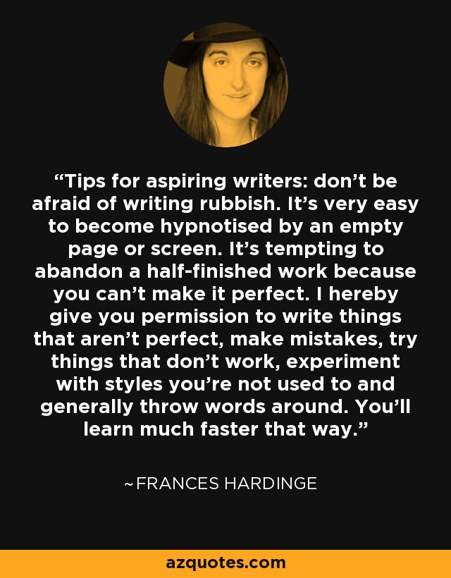 Tips for aspiring writers: don't be afraid of writing rubbish. It's very easy to become hypnotised by an empty page or screen. It's tempting to abandon a half-finished work because you can't make it perfect. I hereby give you permission to write things that aren't perfect, make mistakes, try things that don't work, experiment with styles you're not used to and generally throw words around. You'll learn much faster that way. - Frances Hardinge