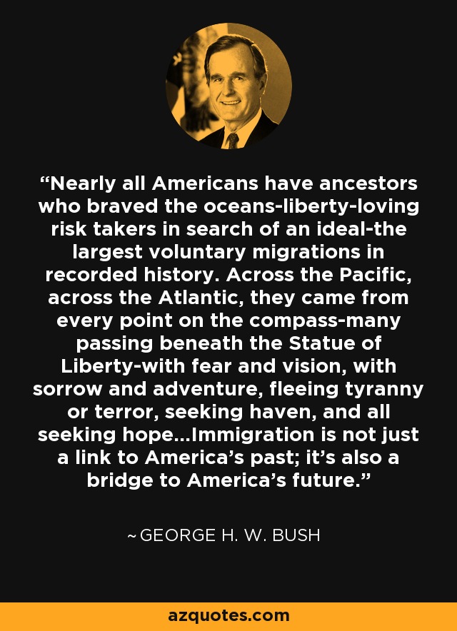 Nearly all Americans have ancestors who braved the oceans-liberty-loving risk takers in search of an ideal-the largest voluntary migrations in recorded history. Across the Pacific, across the Atlantic, they came from every point on the compass-many passing beneath the Statue of Liberty-with fear and vision, with sorrow and adventure, fleeing tyranny or terror, seeking haven, and all seeking hope...Immigration is not just a link to America's past; it's also a bridge to America's future. - George H. W. Bush