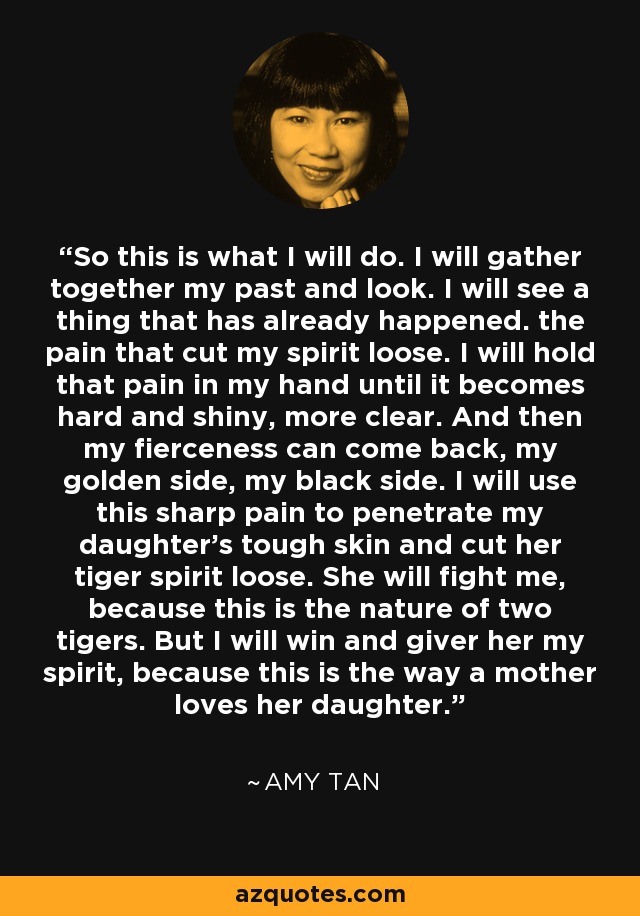 So this is what I will do. I will gather together my past and look. I will see a thing that has already happened. the pain that cut my spirit loose. I will hold that pain in my hand until it becomes hard and shiny, more clear. And then my fierceness can come back, my golden side, my black side. I will use this sharp pain to penetrate my daughter's tough skin and cut her tiger spirit loose. She will fight me, because this is the nature of two tigers. But I will win and giver her my spirit, because this is the way a mother loves her daughter. - Amy Tan