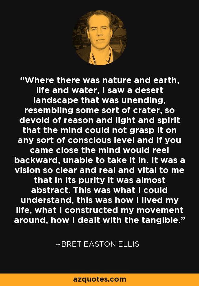 Where there was nature and earth, life and water, I saw a desert landscape that was unending, resembling some sort of crater, so devoid of reason and light and spirit that the mind could not grasp it on any sort of conscious level and if you came close the mind would reel backward, unable to take it in. It was a vision so clear and real and vital to me that in its purity it was almost abstract. This was what I could understand, this was how I lived my life, what I constructed my movement around, how I dealt with the tangible. - Bret Easton Ellis