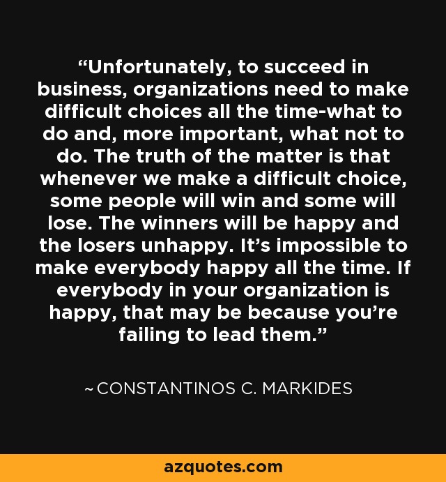 Unfortunately, to succeed in business, organizations need to make difficult choices all the time-what to do and, more important, what not to do. The truth of the matter is that whenever we make a difficult choice, some people will win and some will lose. The winners will be happy and the losers unhappy. It's impossible to make everybody happy all the time. If everybody in your organization is happy, that may be because you're failing to lead them. - Constantinos C. Markides