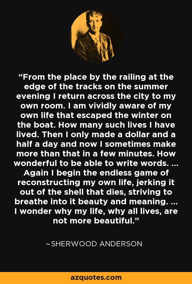 From the place by the railing at the edge of the tracks on the summer evening I return across the city to my own room. I am vividly aware of my own life that escaped the winter on the boat. How many such lives I have lived. Then I only made a dollar and a half a day and now I sometimes make more than that in a few minutes. How wonderful to be able to write words. ... Again I begin the endless game of reconstructing my own life, jerking it out of the shell that dies, striving to breathe into it beauty and meaning. ... I wonder why my life, why all lives, are not more beautiful. - Sherwood Anderson