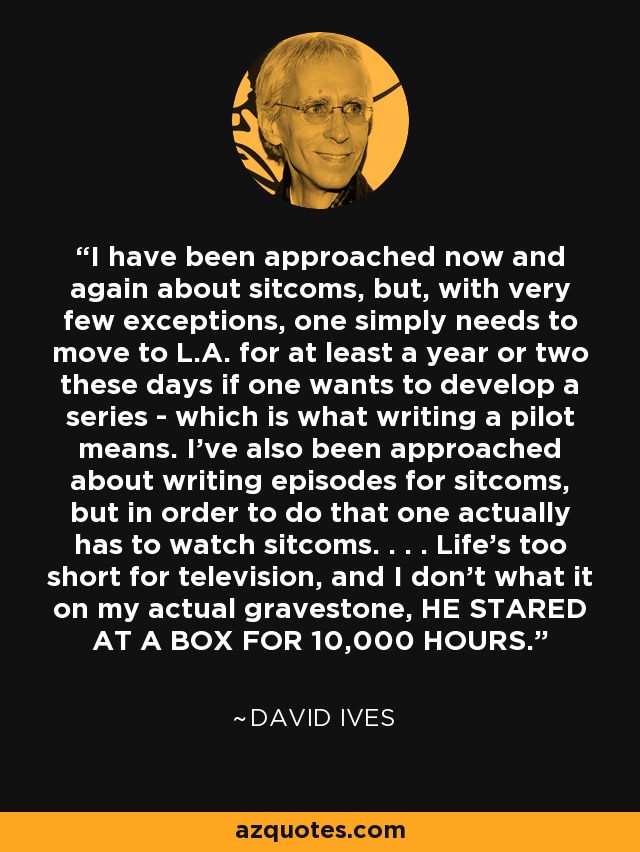 I have been approached now and again about sitcoms, but, with very few exceptions, one simply needs to move to L.A. for at least a year or two these days if one wants to develop a series - which is what writing a pilot means. I've also been approached about writing episodes for sitcoms, but in order to do that one actually has to watch sitcoms. . . . Life's too short for television, and I don't what it on my actual gravestone, HE STARED AT A BOX FOR 10,000 HOURS. - David Ives