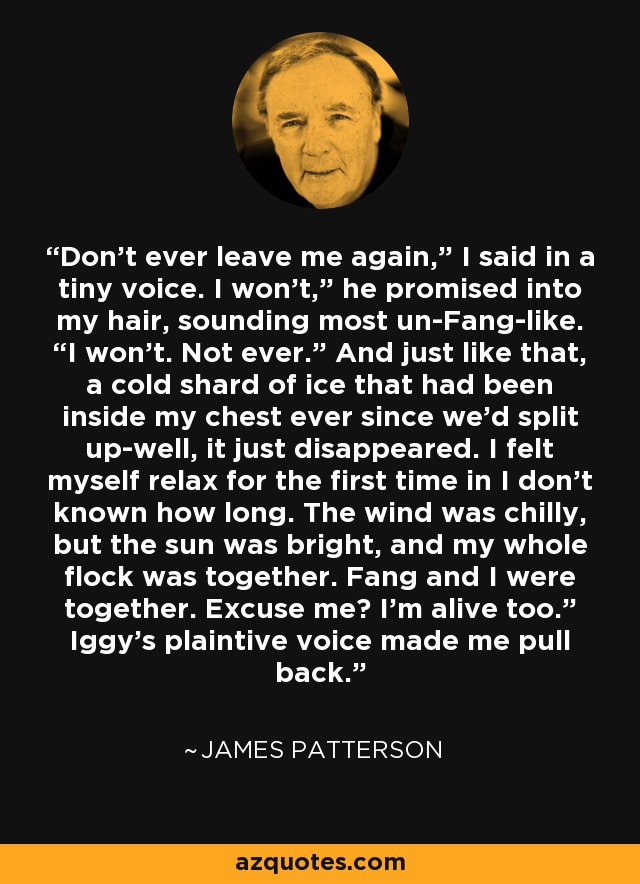 Don’t ever leave me again,” I said in a tiny voice. I won’t,” he promised into my hair, sounding most un-Fang-like. “I won’t. Not ever.” And just like that, a cold shard of ice that had been inside my chest ever since we’d split up-well, it just disappeared. I felt myself relax for the first time in I don’t known how long. The wind was chilly, but the sun was bright, and my whole flock was together. Fang and I were together. Excuse me? I’m alive too.” Iggy’s plaintive voice made me pull back. - James Patterson