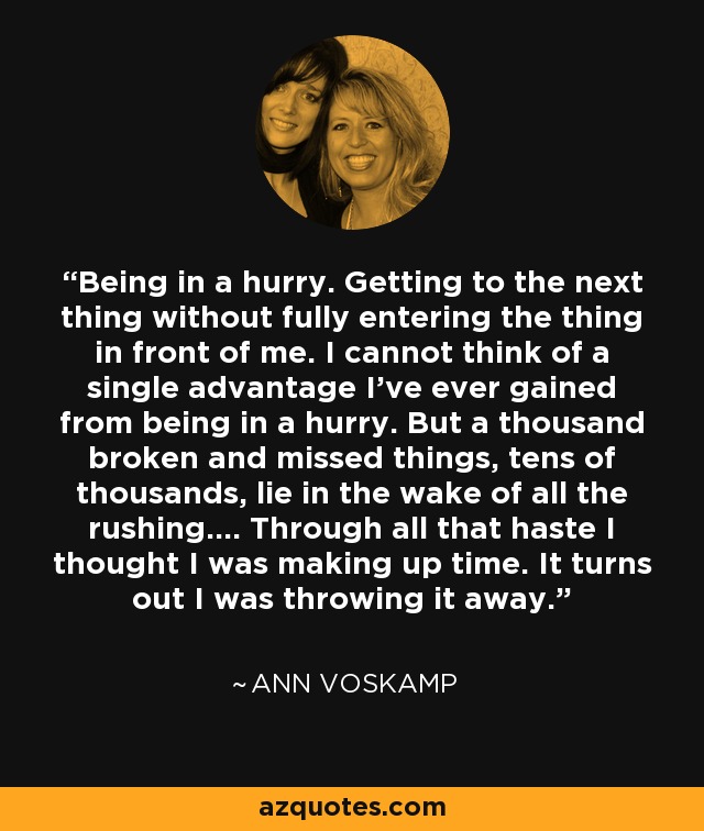 Being in a hurry. Getting to the next thing without fully entering the thing in front of me. I cannot think of a single advantage I've ever gained from being in a hurry. But a thousand broken and missed things, tens of thousands, lie in the wake of all the rushing.... Through all that haste I thought I was making up time. It turns out I was throwing it away. - Ann Voskamp
