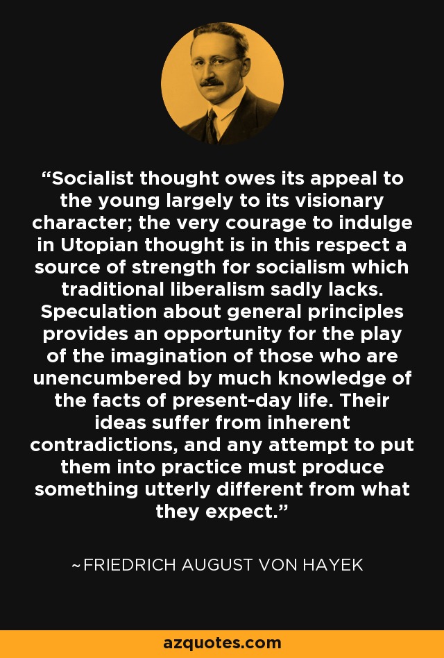 Socialist thought owes its appeal to the young largely to its visionary character; the very courage to indulge in Utopian thought is in this respect a source of strength for socialism which traditional liberalism sadly lacks. Speculation about general principles provides an opportunity for the play of the imagination of those who are unencumbered by much knowledge of the facts of present-day life. Their ideas suffer from inherent contradictions, and any attempt to put them into practice must produce something utterly different from what they expect. - Friedrich August von Hayek