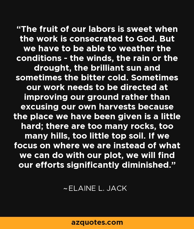 The fruit of our labors is sweet when the work is consecrated to God. But we have to be able to weather the conditions - the winds, the rain or the drought, the brilliant sun and sometimes the bitter cold. Sometimes our work needs to be directed at improving our ground rather than excusing our own harvests because the place we have been given is a little hard; there are too many rocks, too many hills, too little top soil. If we focus on where we are instead of what we can do with our plot, we will find our efforts significantly diminished. - Elaine L. Jack