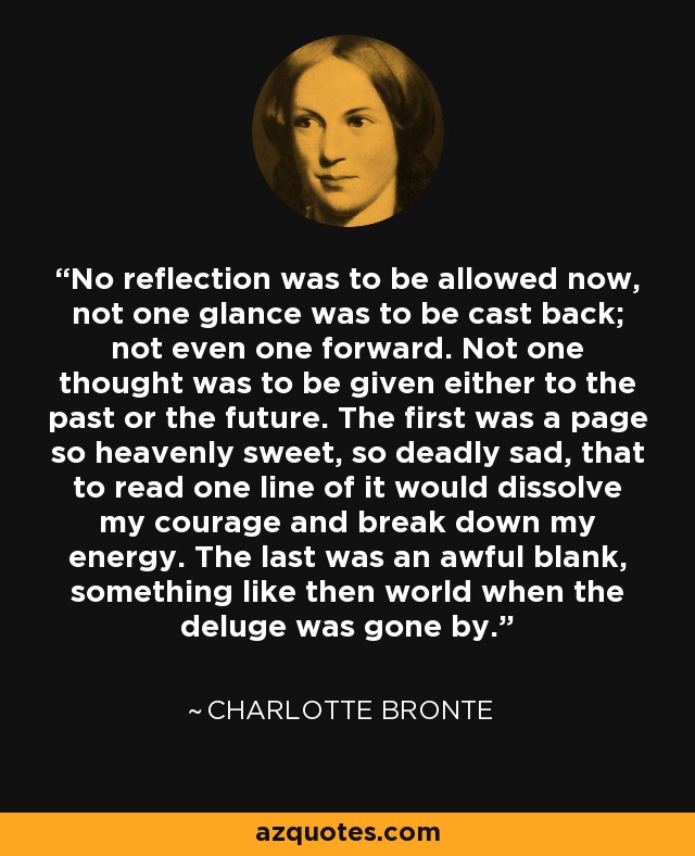 No reflection was to be allowed now, not one glance was to be cast back; not even one forward. Not one thought was to be given either to the past or the future. The first was a page so heavenly sweet, so deadly sad, that to read one line of it would dissolve my courage and break down my energy. The last was an awful blank, something like then world when the deluge was gone by. - Charlotte Bronte