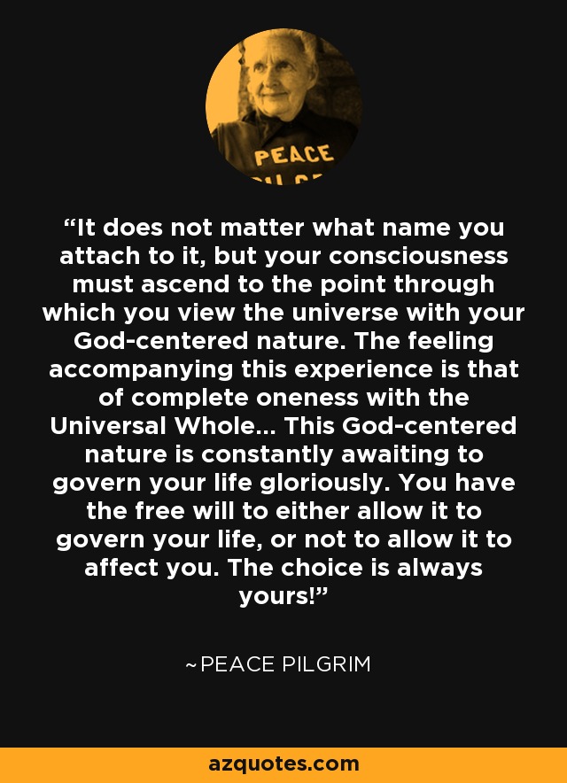 It does not matter what name you attach to it, but your consciousness must ascend to the point through which you view the universe with your God-centered nature. The feeling accompanying this experience is that of complete oneness with the Universal Whole... This God-centered nature is constantly awaiting to govern your life gloriously. You have the free will to either allow it to govern your life, or not to allow it to affect you. The choice is always yours! - Peace Pilgrim