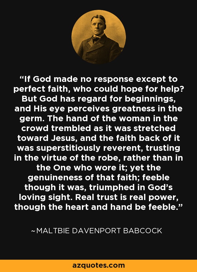 If God made no response except to perfect faith, who could hope for help? But God has regard for beginnings, and His eye perceives greatness in the germ. The hand of the woman in the crowd trembled as it was stretched toward Jesus, and the faith back of it was superstitiously reverent, trusting in the virtue of the robe, rather than in the One who wore it; yet the genuineness of that faith; feeble though it was, triumphed in God's loving sight. Real trust is real power, though the heart and hand be feeble. - Maltbie Davenport Babcock