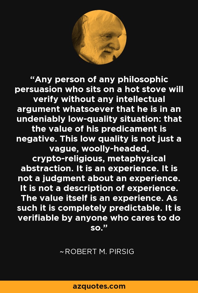 Cualquier persona de cualquier credo filosófico que se siente sobre una estufa caliente comprobará sin ningún tipo de argumento intelectual que se encuentra en una situación de innegable baja calidad: que el valor de su predicamento es negativo. Esta baja calidad no es sólo una vaga abstracción metafísica cripto-religiosa. Es una experiencia. No es un juicio sobre una experiencia. No es una descripción de la experiencia. El valor en sí es una experiencia. Como tal, es completamente predecible. Cualquiera que lo desee puede comprobarlo. - Robert M. Pirsig