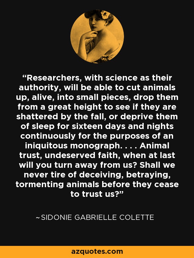 Researchers, with science as their authority, will be able to cut animals up, alive, into small pieces, drop them from a great height to see if they are shattered by the fall, or deprive them of sleep for sixteen days and nights continuously for the purposes of an iniquitous monograph. . . . Animal trust, undeserved faith, when at last will you turn away from us? Shall we never tire of deceiving, betraying, tormenting animals before they cease to trust us? - Sidonie Gabrielle Colette