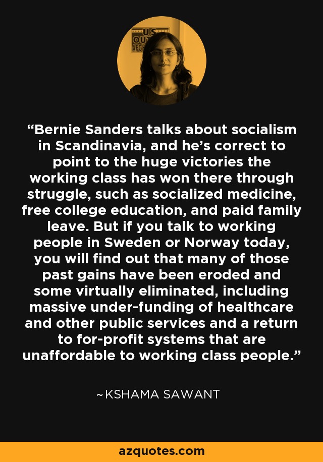 Bernie Sanders talks about socialism in Scandinavia, and he's correct to point to the huge victories the working class has won there through struggle, such as socialized medicine, free college education, and paid family leave. But if you talk to working people in Sweden or Norway today, you will find out that many of those past gains have been eroded and some virtually eliminated, including massive under-funding of healthcare and other public services and a return to for-profit systems that are unaffordable to working class people. - Kshama Sawant