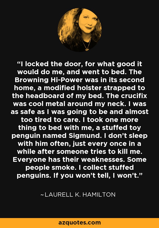 I locked the door, for what good it would do me, and went to bed. The Browning Hi-Power was in its second home, a modified holster strapped to the headboard of my bed. The crucifix was cool metal around my neck. I was as safe as I was going to be and almost too tired to care. I took one more thing to bed with me, a stuffed toy penguin named Sigmund. I don't sleep with him often, just every once in a while after someone tries to kill me. Everyone has their weaknesses. Some people smoke. I collect stuffed penguins. If you won't tell, I won't. - Laurell K. Hamilton