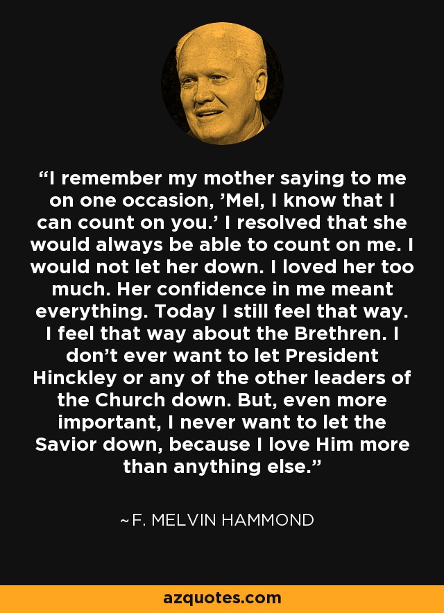 I remember my mother saying to me on one occasion, 'Mel, I know that I can count on you.' I resolved that she would always be able to count on me. I would not let her down. I loved her too much. Her confidence in me meant everything. Today I still feel that way. I feel that way about the Brethren. I don't ever want to let President Hinckley or any of the other leaders of the Church down. But, even more important, I never want to let the Savior down, because I love Him more than anything else. - F. Melvin Hammond