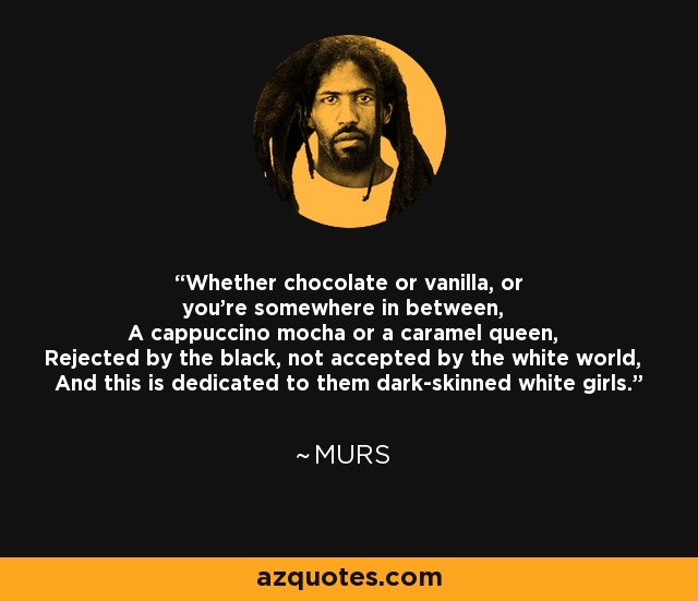 Ya seas de chocolate o vainilla, o estés en algún punto intermedio, Un capuchino moca o una reina del caramelo, Rechazada por los negros, no aceptada por el mundo blanco, Y esto está dedicado a ellas, las chicas blancas de piel oscura. - MURS