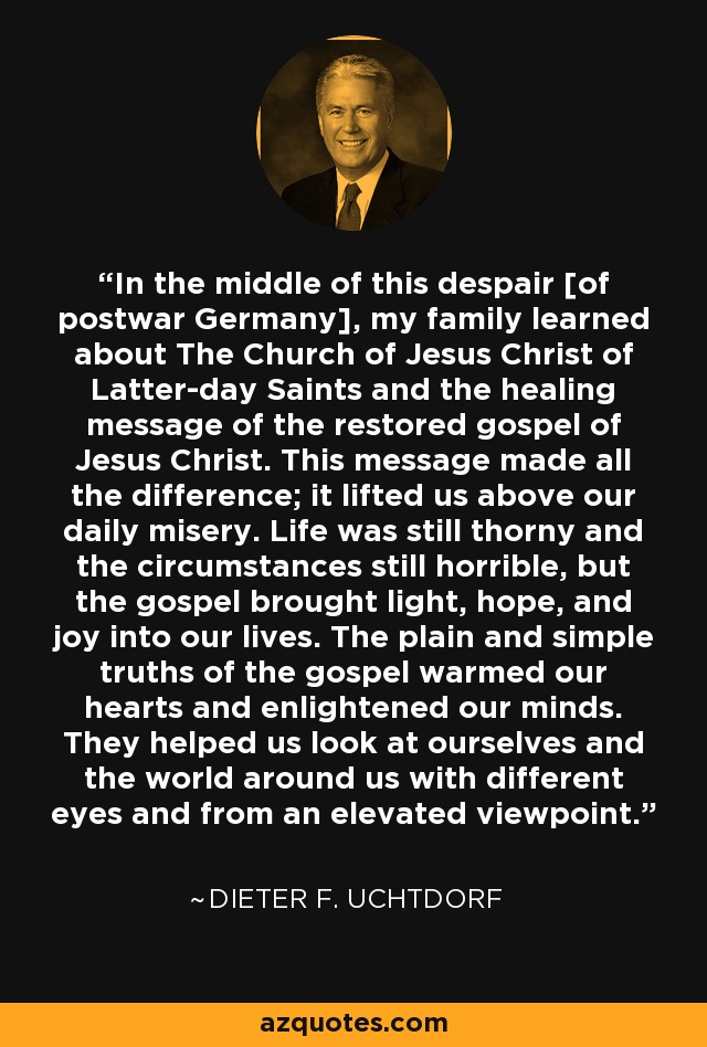 In the middle of this despair [of postwar Germany], my family learned about The Church of Jesus Christ of Latter-day Saints and the healing message of the restored gospel of Jesus Christ. This message made all the difference; it lifted us above our daily misery. Life was still thorny and the circumstances still horrible, but the gospel brought light, hope, and joy into our lives. The plain and simple truths of the gospel warmed our hearts and enlightened our minds. They helped us look at ourselves and the world around us with different eyes and from an elevated viewpoint. - Dieter F. Uchtdorf