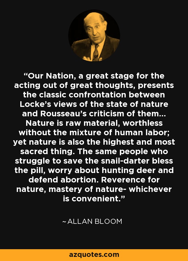 Our Nation, a great stage for the acting out of great thoughts, presents the classic confrontation between Locke's views of the state of nature and Rousseau's criticism of them... Nature is raw material, worthless without the mixture of human labor; yet nature is also the highest and most sacred thing. The same people who struggle to save the snail-darter bless the pill, worry about hunting deer and defend abortion. Reverence for nature, mastery of nature- whichever is convenient. - Allan Bloom