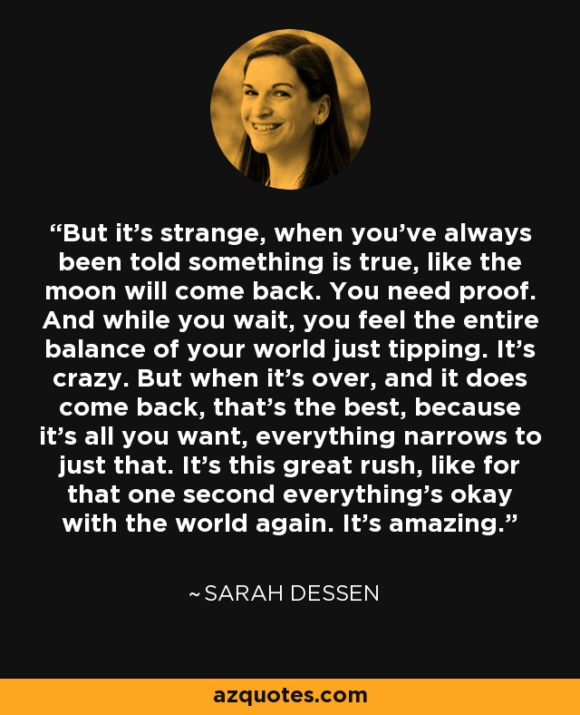 But it's strange, when you've always been told something is true, like the moon will come back. You need proof. And while you wait, you feel the entire balance of your world just tipping. It's crazy. But when it's over, and it does come back, that's the best, because it's all you want, everything narrows to just that. It's this great rush, like for that one second everything's okay with the world again. It's amazing. - Sarah Dessen