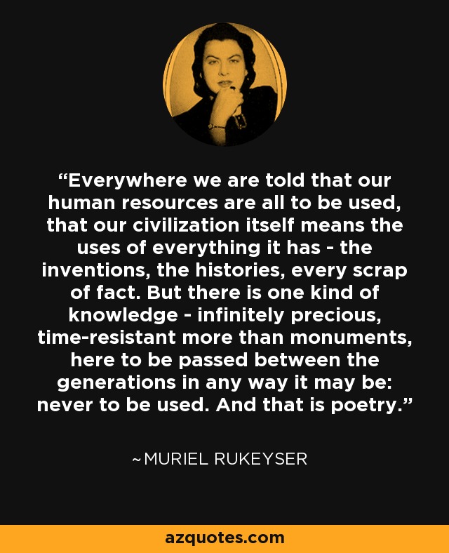 Everywhere we are told that our human resources are all to be used, that our civilization itself means the uses of everything it has - the inventions, the histories, every scrap of fact. But there is one kind of knowledge - infinitely precious, time-resistant more than monuments, here to be passed between the generations in any way it may be: never to be used. And that is poetry. - Muriel Rukeyser