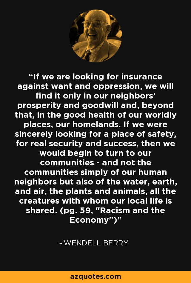 If we are looking for insurance against want and oppression, we will find it only in our neighbors' prosperity and goodwill and, beyond that, in the good health of our worldly places, our homelands. If we were sincerely looking for a place of safety, for real security and success, then we would begin to turn to our communities - and not the communities simply of our human neighbors but also of the water, earth, and air, the plants and animals, all the creatures with whom our local life is shared. (pg. 59, 