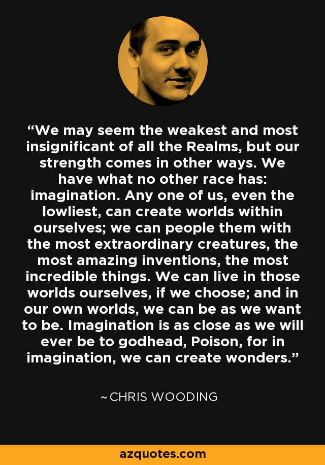 We may seem the weakest and most insignificant of all the Realms, but our strength comes in other ways. We have what no other race has: imagination. Any one of us, even the lowliest, can create worlds within ourselves; we can people them with the most extraordinary creatures, the most amazing inventions, the most incredible things. We can live in those worlds ourselves, if we choose; and in our own worlds, we can be as we want to be. Imagination is as close as we will ever be to godhead, Poison, for in imagination, we can create wonders. - Chris Wooding
