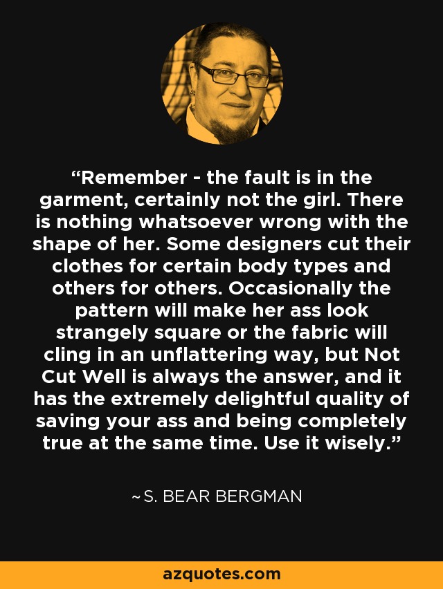 Remember - the fault is in the garment, certainly not the girl. There is nothing whatsoever wrong with the shape of her. Some designers cut their clothes for certain body types and others for others. Occasionally the pattern will make her ass look strangely square or the fabric will cling in an unflattering way, but Not Cut Well is always the answer, and it has the extremely delightful quality of saving your ass and being completely true at the same time. Use it wisely. - S. Bear Bergman