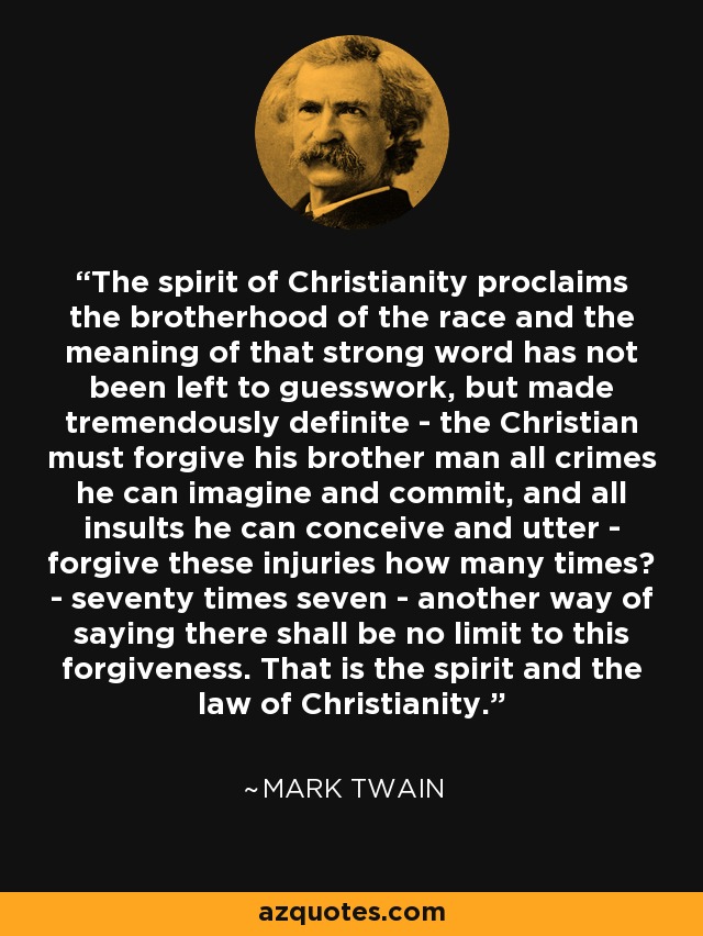 The spirit of Christianity proclaims the brotherhood of the race and the meaning of that strong word has not been left to guesswork, but made tremendously definite - the Christian must forgive his brother man all crimes he can imagine and commit, and all insults he can conceive and utter - forgive these injuries how many times? - seventy times seven - another way of saying there shall be no limit to this forgiveness. That is the spirit and the law of Christianity. - Mark Twain