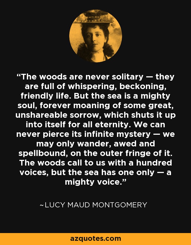 The woods are never solitary — they are full of whispering, beckoning, friendly life. But the sea is a mighty soul, forever moaning of some great, unshareable sorrow, which shuts it up into itself for all eternity. We can never pierce its infinite mystery — we may only wander, awed and spellbound, on the outer fringe of it. The woods call to us with a hundred voices, but the sea has one only — a mighty voice. - Lucy Maud Montgomery