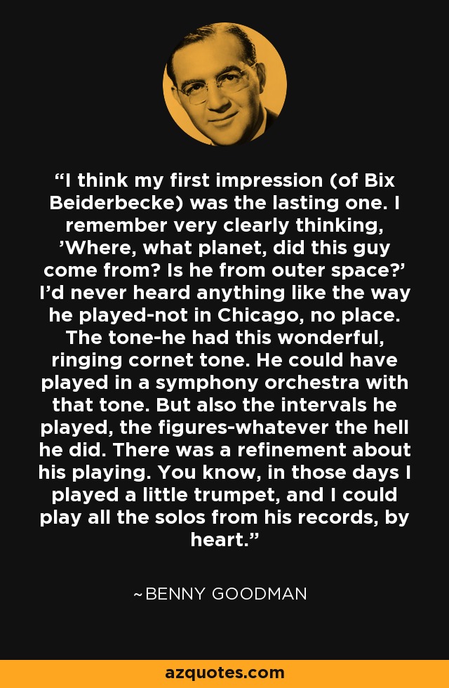 Creo que mi primera impresión (de Bix Beiderbecke) fue la más duradera. Recuerdo claramente que pensé: "¿De qué planeta viene este tipo? ¿Es del espacio exterior? Nunca había oído nada parecido a su forma de tocar, ni en Chicago ni en ningún sitio. El tono... tenía ese maravilloso tono de corneta. Podría haber tocado en una orquesta sinfónica con ese tono. Pero también los intervalos que tocaba, las figuras... lo que demonios hiciera. Había un refinamiento en su forma de tocar. En aquellos días yo tocaba una trompeta pequeña y podía tocar de memoria todos los solos de sus discos. - Benny Goodman