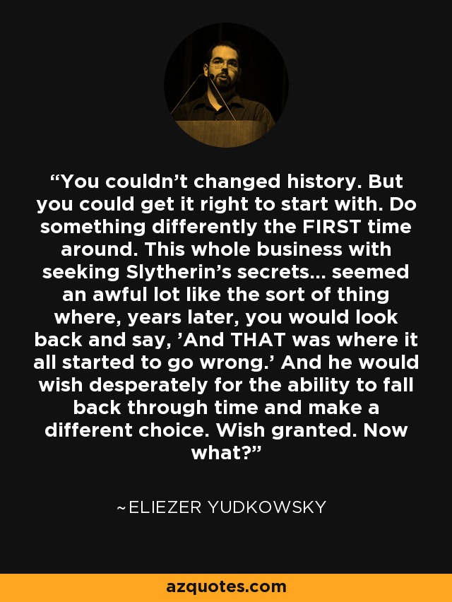 You couldn't changed history. But you could get it right to start with. Do something differently the FIRST time around. This whole business with seeking Slytherin's secrets... seemed an awful lot like the sort of thing where, years later, you would look back and say, 'And THAT was where it all started to go wrong.' And he would wish desperately for the ability to fall back through time and make a different choice. Wish granted. Now what? - Eliezer Yudkowsky