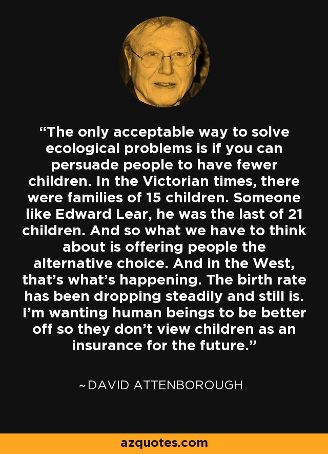 The only acceptable way to solve ecological problems is if you can persuade people to have fewer children. In the Victorian times, there were families of 15 children. Someone like Edward Lear, he was the last of 21 children. And so what we have to think about is offering people the alternative choice. And in the West, that's what's happening. The birth rate has been dropping steadily and still is. I'm wanting human beings to be better off so they don't view children as an insurance for the future. - David Attenborough