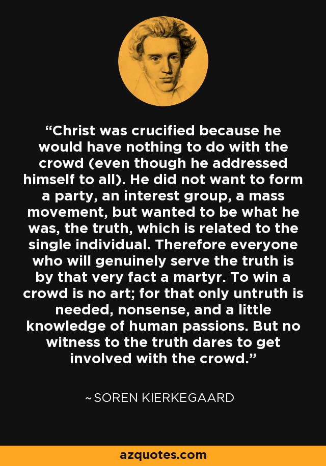 Christ was crucified because he would have nothing to do with the crowd (even though he addressed himself to all). He did not want to form a party, an interest group, a mass movement, but wanted to be what he was, the truth, which is related to the single individual. Therefore everyone who will genuinely serve the truth is by that very fact a martyr. To win a crowd is no art; for that only untruth is needed, nonsense, and a little knowledge of human passions. But no witness to the truth dares to get involved with the crowd. - Soren Kierkegaard