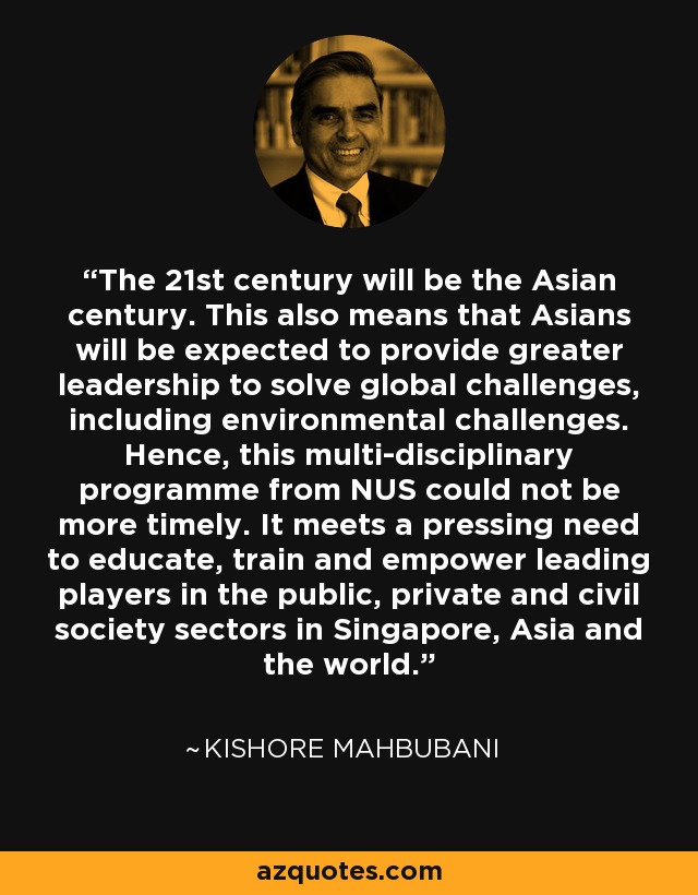 The 21st century will be the Asian century. This also means that Asians will be expected to provide greater leadership to solve global challenges, including environmental challenges. Hence, this multi-disciplinary programme from NUS could not be more timely. It meets a pressing need to educate, train and empower leading players in the public, private and civil society sectors in Singapore, Asia and the world. - Kishore Mahbubani