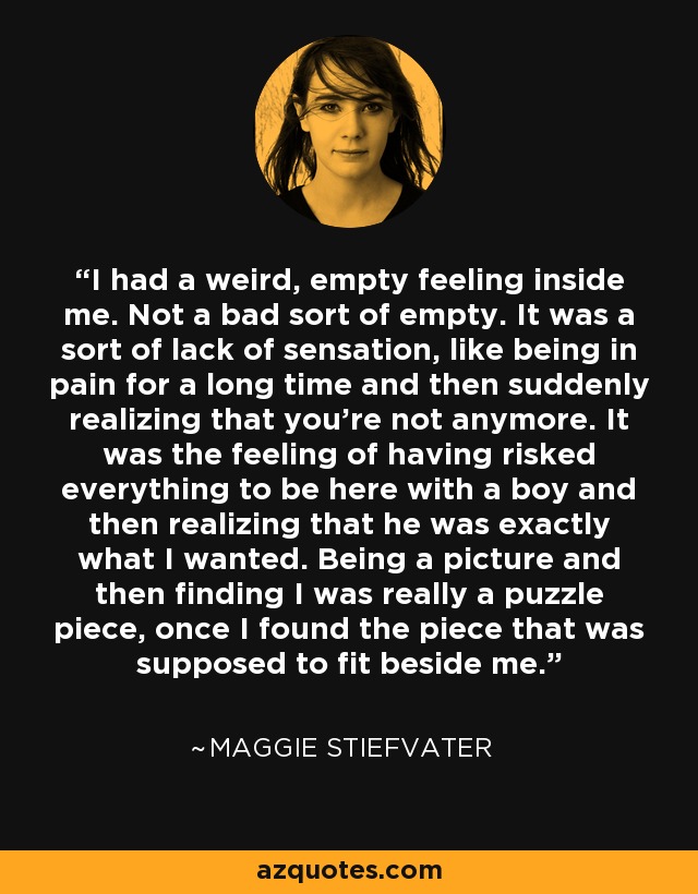 I had a weird, empty feeling inside me. Not a bad sort of empty. It was a sort of lack of sensation, like being in pain for a long time and then suddenly realizing that you're not anymore. It was the feeling of having risked everything to be here with a boy and then realizing that he was exactly what I wanted. Being a picture and then finding I was really a puzzle piece, once I found the piece that was supposed to fit beside me. - Maggie Stiefvater