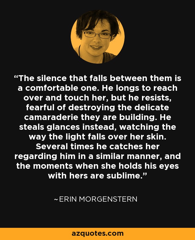 El silencio que reina entre ellos es confortable. Desea acercarse a ella y tocarla, pero se resiste, temeroso de destruir la delicada camaradería que están construyendo. En lugar de eso, la mira fijamente, observando cómo la luz incide sobre su piel. Varias veces la sorprende mirándole de forma similar, y los momentos en que ella sostiene sus ojos con los suyos son sublimes. - Erin Morgenstern