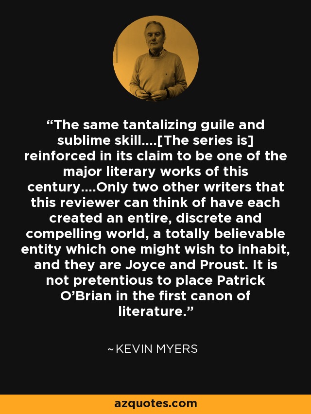 The same tantalizing guile and sublime skill....[The series is] reinforced in its claim to be one of the major literary works of this century....Only two other writers that this reviewer can think of have each created an entire, discrete and compelling world, a totally believable entity which one might wish to inhabit, and they are Joyce and Proust. It is not pretentious to place Patrick O'Brian in the first canon of literature. - Kevin Myers