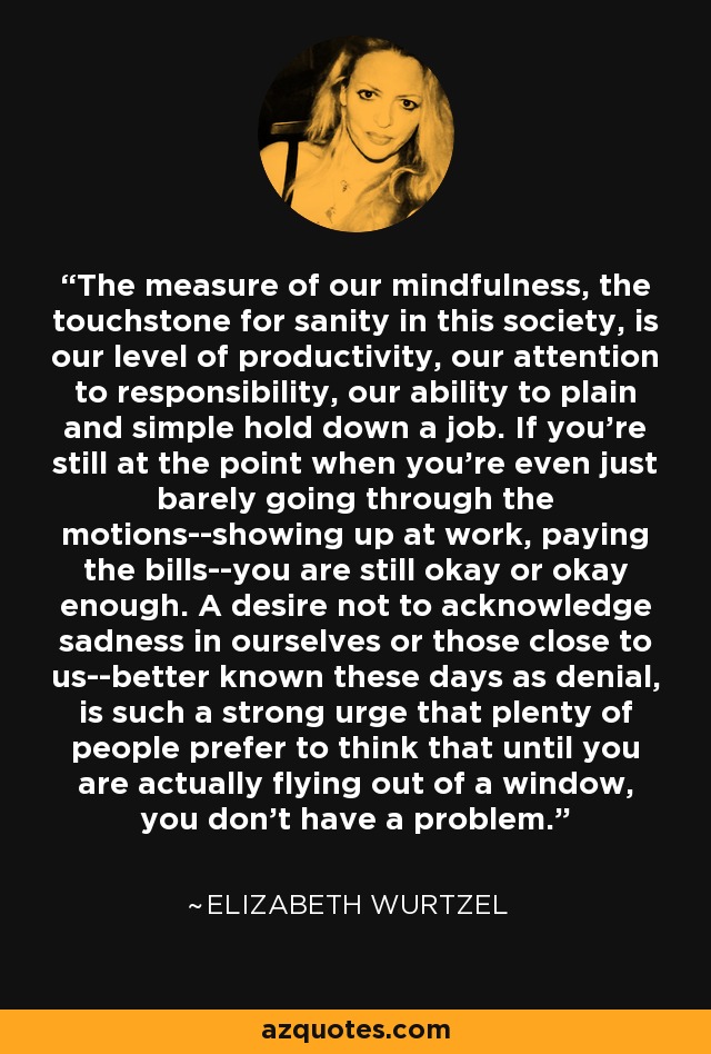 The measure of our mindfulness, the touchstone for sanity in this society, is our level of productivity, our attention to responsibility, our ability to plain and simple hold down a job. If you're still at the point when you're even just barely going through the motions--showing up at work, paying the bills--you are still okay or okay enough. A desire not to acknowledge sadness in ourselves or those close to us--better known these days as denial, is such a strong urge that plenty of people prefer to think that until you are actually flying out of a window, you don't have a problem. - Elizabeth Wurtzel