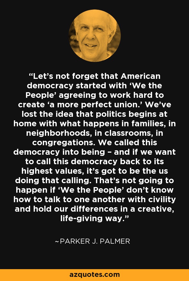 Let’s not forget that American democracy started with ‘We the People’ agreeing to work hard to create ‘a more perfect union.’ We’ve lost the idea that politics begins at home with what happens in families, in neighborhoods, in classrooms, in congregations. We called this democracy into being – and if we want to call this democracy back to its highest values, it’s got to be the us doing that calling. That’s not going to happen if ‘We the People’ don’t know how to talk to one another with civility and hold our differences in a creative, life-giving way. - Parker J. Palmer