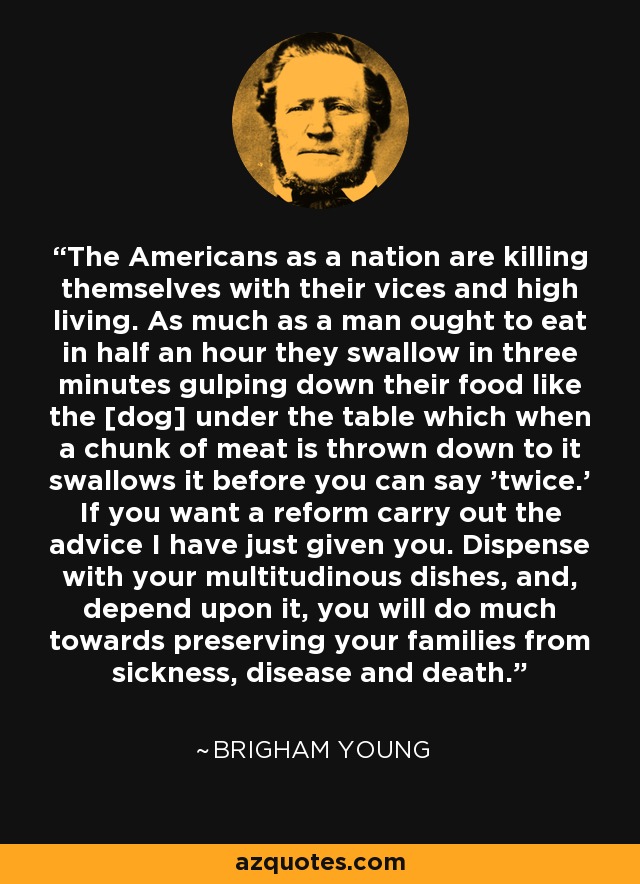 The Americans as a nation are killing themselves with their vices and high living. As much as a man ought to eat in half an hour they swallow in three minutes gulping down their food like the [dog] under the table which when a chunk of meat is thrown down to it swallows it before you can say 'twice.' If you want a reform carry out the advice I have just given you. Dispense with your multitudinous dishes, and, depend upon it, you will do much towards preserving your families from sickness, disease and death. - Brigham Young