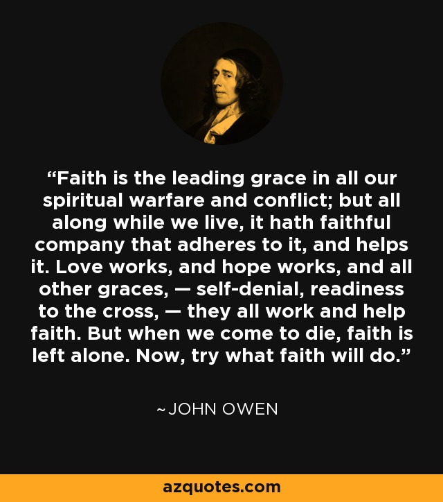 Faith is the leading grace in all our spiritual warfare and conflict; but all along while we live, it hath faithful company that adheres to it, and helps it. Love works, and hope works, and all other graces, — self-denial, readiness to the cross, — they all work and help faith. But when we come to die, faith is left alone. Now, try what faith will do. - John Owen