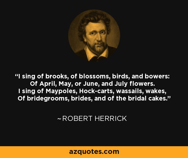 I sing of brooks, of blossoms, birds, and bowers: Of April, May, or June, and July flowers. I sing of Maypoles, Hock-carts, wassails, wakes, Of bridegrooms, brides, and of the bridal cakes. - Robert Herrick