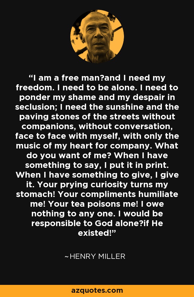 I am a free man―and I need my freedom. I need to be alone. I need to ponder my shame and my despair in seclusion; I need the sunshine and the paving stones of the streets without companions, without conversation, face to face with myself, with only the music of my heart for company. What do you want of me? When I have something to say, I put it in print. When I have something to give, I give it. Your prying curiosity turns my stomach! Your compliments humiliate me! Your tea poisons me! I owe nothing to any one. I would be responsible to God alone―if He existed! - Henry Miller