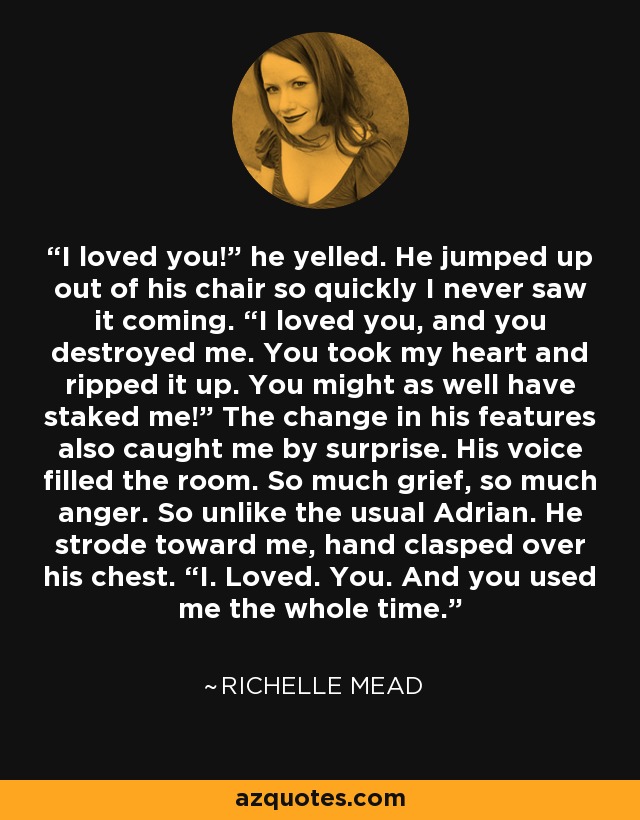 I loved you!” he yelled. He jumped up out of his chair so quickly I never saw it coming. “I loved you, and you destroyed me. You took my heart and ripped it up. You might as well have staked me!” The change in his features also caught me by surprise. His voice filled the room. So much grief, so much anger. So unlike the usual Adrian. He strode toward me, hand clasped over his chest. “I. Loved. You. And you used me the whole time. - Richelle Mead