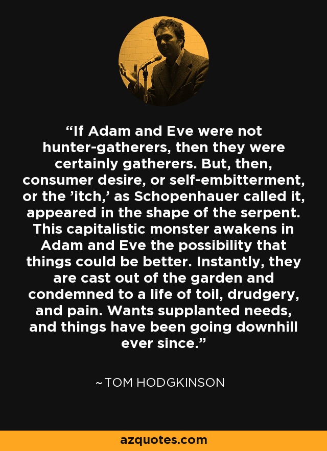 If Adam and Eve were not hunter-gatherers, then they were certainly gatherers. But, then, consumer desire, or self-embitterment, or the 'itch,' as Schopenhauer called it, appeared in the shape of the serpent. This capitalistic monster awakens in Adam and Eve the possibility that things could be better. Instantly, they are cast out of the garden and condemned to a life of toil, drudgery, and pain. Wants supplanted needs, and things have been going downhill ever since. - Tom Hodgkinson