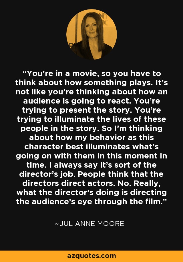 You're in a movie, so you have to think about how something plays. It's not like you're thinking about how an audience is going to react. You're trying to present the story. You're trying to illuminate the lives of these people in the story. So I'm thinking about how my behavior as this character best illuminates what's going on with them in this moment in time. I always say it's sort of the director's job. People think that the directors direct actors. No. Really, what the director's doing is directing the audience's eye through the film. - Julianne Moore